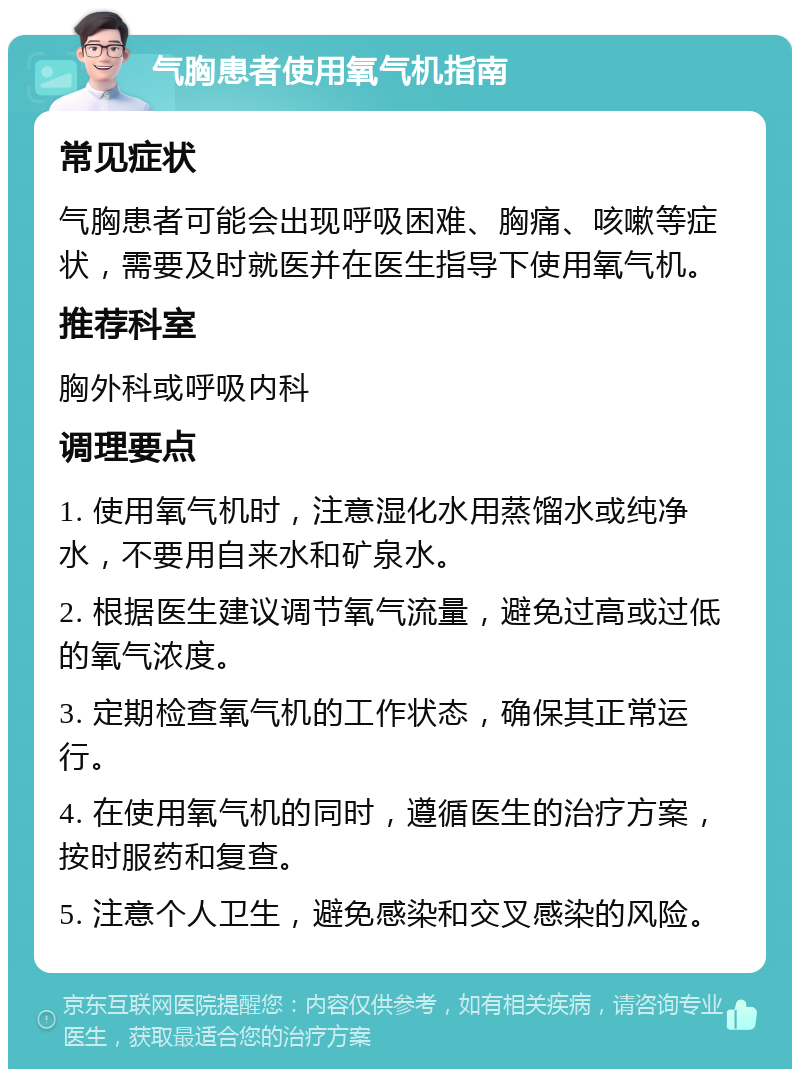 气胸患者使用氧气机指南 常见症状 气胸患者可能会出现呼吸困难、胸痛、咳嗽等症状，需要及时就医并在医生指导下使用氧气机。 推荐科室 胸外科或呼吸内科 调理要点 1. 使用氧气机时，注意湿化水用蒸馏水或纯净水，不要用自来水和矿泉水。 2. 根据医生建议调节氧气流量，避免过高或过低的氧气浓度。 3. 定期检查氧气机的工作状态，确保其正常运行。 4. 在使用氧气机的同时，遵循医生的治疗方案，按时服药和复查。 5. 注意个人卫生，避免感染和交叉感染的风险。