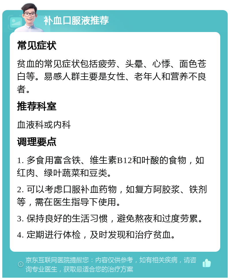 补血口服液推荐 常见症状 贫血的常见症状包括疲劳、头晕、心悸、面色苍白等。易感人群主要是女性、老年人和营养不良者。 推荐科室 血液科或内科 调理要点 1. 多食用富含铁、维生素B12和叶酸的食物，如红肉、绿叶蔬菜和豆类。 2. 可以考虑口服补血药物，如复方阿胶浆、铁剂等，需在医生指导下使用。 3. 保持良好的生活习惯，避免熬夜和过度劳累。 4. 定期进行体检，及时发现和治疗贫血。