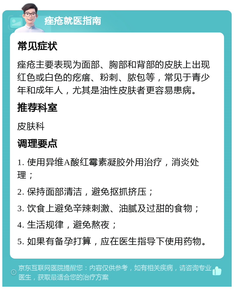 痤疮就医指南 常见症状 痤疮主要表现为面部、胸部和背部的皮肤上出现红色或白色的疙瘩、粉刺、脓包等，常见于青少年和成年人，尤其是油性皮肤者更容易患病。 推荐科室 皮肤科 调理要点 1. 使用异维A酸红霉素凝胶外用治疗，消炎处理； 2. 保持面部清洁，避免抠抓挤压； 3. 饮食上避免辛辣刺激、油腻及过甜的食物； 4. 生活规律，避免熬夜； 5. 如果有备孕打算，应在医生指导下使用药物。