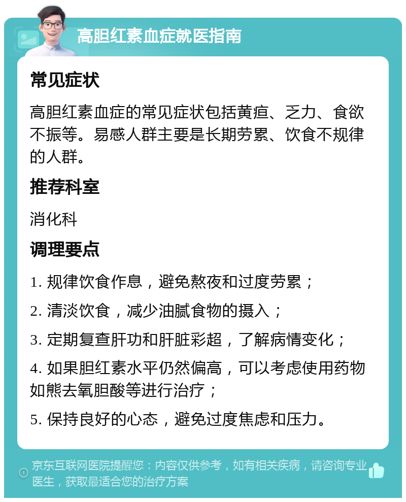 高胆红素血症就医指南 常见症状 高胆红素血症的常见症状包括黄疸、乏力、食欲不振等。易感人群主要是长期劳累、饮食不规律的人群。 推荐科室 消化科 调理要点 1. 规律饮食作息，避免熬夜和过度劳累； 2. 清淡饮食，减少油腻食物的摄入； 3. 定期复查肝功和肝脏彩超，了解病情变化； 4. 如果胆红素水平仍然偏高，可以考虑使用药物如熊去氧胆酸等进行治疗； 5. 保持良好的心态，避免过度焦虑和压力。