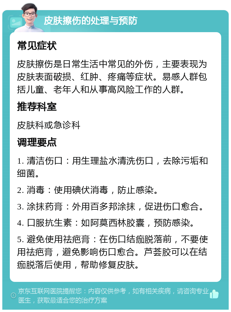 皮肤擦伤的处理与预防 常见症状 皮肤擦伤是日常生活中常见的外伤，主要表现为皮肤表面破损、红肿、疼痛等症状。易感人群包括儿童、老年人和从事高风险工作的人群。 推荐科室 皮肤科或急诊科 调理要点 1. 清洁伤口：用生理盐水清洗伤口，去除污垢和细菌。 2. 消毒：使用碘伏消毒，防止感染。 3. 涂抹药膏：外用百多邦涂抹，促进伤口愈合。 4. 口服抗生素：如阿莫西林胶囊，预防感染。 5. 避免使用祛疤膏：在伤口结痂脱落前，不要使用祛疤膏，避免影响伤口愈合。芦荟胶可以在结痂脱落后使用，帮助修复皮肤。