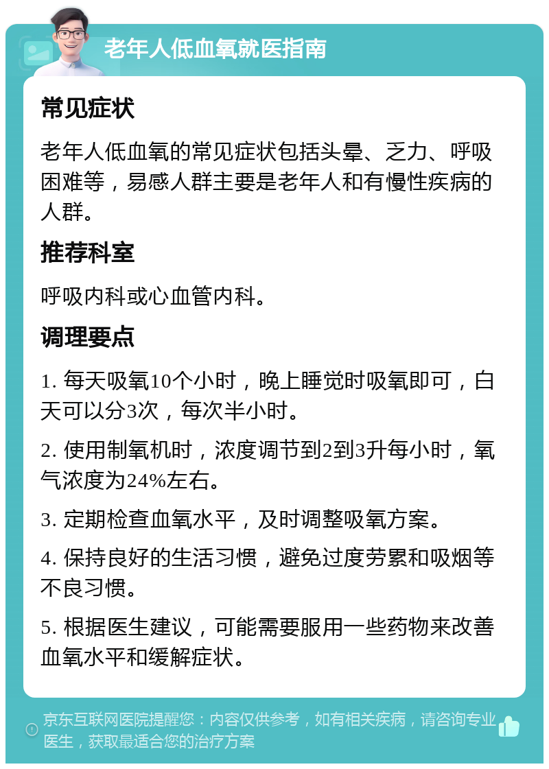 老年人低血氧就医指南 常见症状 老年人低血氧的常见症状包括头晕、乏力、呼吸困难等，易感人群主要是老年人和有慢性疾病的人群。 推荐科室 呼吸内科或心血管内科。 调理要点 1. 每天吸氧10个小时，晚上睡觉时吸氧即可，白天可以分3次，每次半小时。 2. 使用制氧机时，浓度调节到2到3升每小时，氧气浓度为24%左右。 3. 定期检查血氧水平，及时调整吸氧方案。 4. 保持良好的生活习惯，避免过度劳累和吸烟等不良习惯。 5. 根据医生建议，可能需要服用一些药物来改善血氧水平和缓解症状。