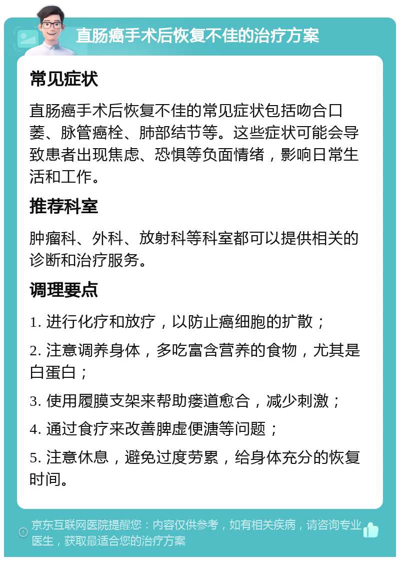 直肠癌手术后恢复不佳的治疗方案 常见症状 直肠癌手术后恢复不佳的常见症状包括吻合口萎、脉管癌栓、肺部结节等。这些症状可能会导致患者出现焦虑、恐惧等负面情绪，影响日常生活和工作。 推荐科室 肿瘤科、外科、放射科等科室都可以提供相关的诊断和治疗服务。 调理要点 1. 进行化疗和放疗，以防止癌细胞的扩散； 2. 注意调养身体，多吃富含营养的食物，尤其是白蛋白； 3. 使用履膜支架来帮助瘘道愈合，减少刺激； 4. 通过食疗来改善脾虚便溏等问题； 5. 注意休息，避免过度劳累，给身体充分的恢复时间。