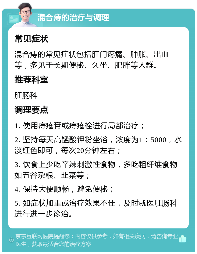 混合痔的治疗与调理 常见症状 混合痔的常见症状包括肛门疼痛、肿胀、出血等，多见于长期便秘、久坐、肥胖等人群。 推荐科室 肛肠科 调理要点 1. 使用痔疮膏或痔疮栓进行局部治疗； 2. 坚持每天高锰酸钾粉坐浴，浓度为1：5000，水淡红色即可，每次20分钟左右； 3. 饮食上少吃辛辣刺激性食物，多吃粗纤维食物如五谷杂粮、韭菜等； 4. 保持大便顺畅，避免便秘； 5. 如症状加重或治疗效果不佳，及时就医肛肠科进行进一步诊治。