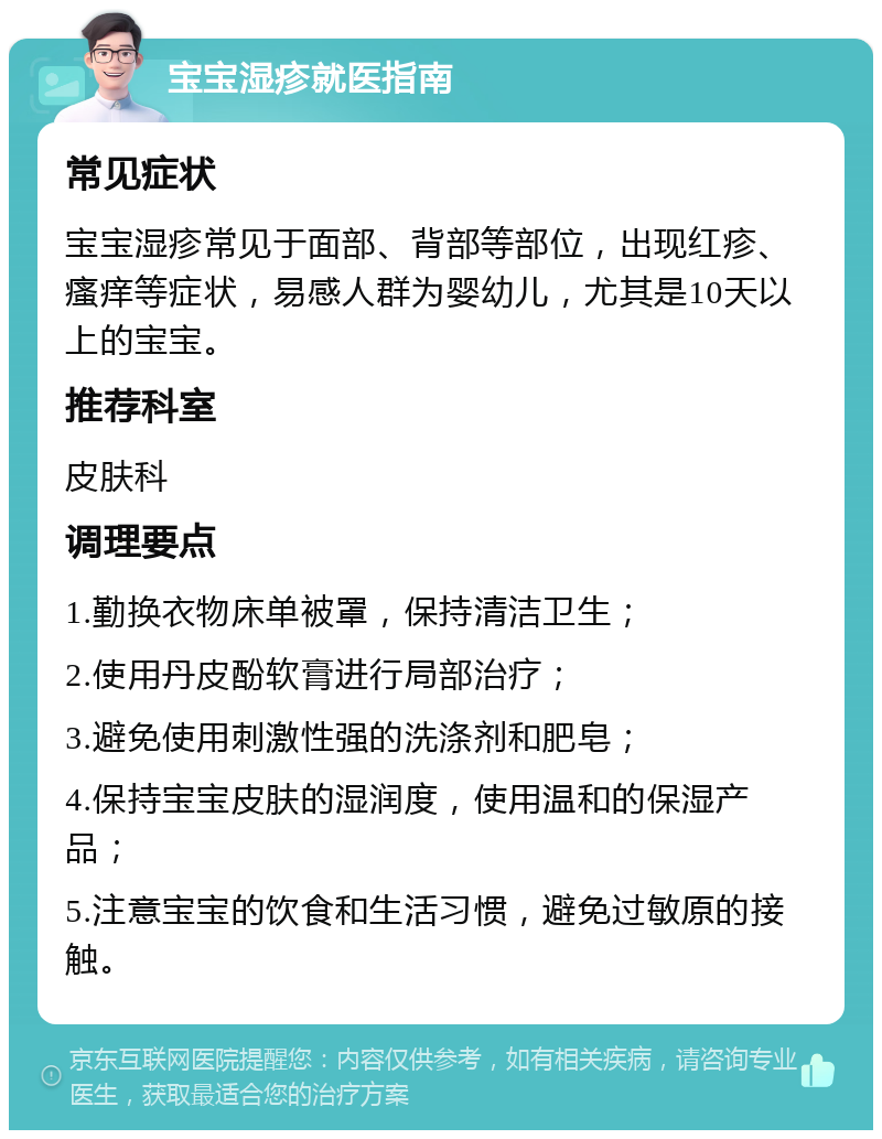 宝宝湿疹就医指南 常见症状 宝宝湿疹常见于面部、背部等部位，出现红疹、瘙痒等症状，易感人群为婴幼儿，尤其是10天以上的宝宝。 推荐科室 皮肤科 调理要点 1.勤换衣物床单被罩，保持清洁卫生； 2.使用丹皮酚软膏进行局部治疗； 3.避免使用刺激性强的洗涤剂和肥皂； 4.保持宝宝皮肤的湿润度，使用温和的保湿产品； 5.注意宝宝的饮食和生活习惯，避免过敏原的接触。