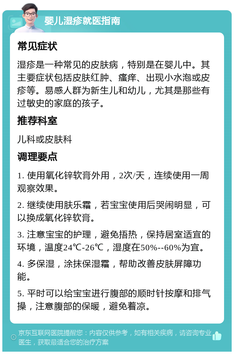 婴儿湿疹就医指南 常见症状 湿疹是一种常见的皮肤病，特别是在婴儿中。其主要症状包括皮肤红肿、瘙痒、出现小水泡或皮疹等。易感人群为新生儿和幼儿，尤其是那些有过敏史的家庭的孩子。 推荐科室 儿科或皮肤科 调理要点 1. 使用氧化锌软膏外用，2次/天，连续使用一周观察效果。 2. 继续使用肤乐霜，若宝宝使用后哭闹明显，可以换成氧化锌软膏。 3. 注意宝宝的护理，避免捂热，保持居室适宜的环境，温度24℃-26℃，湿度在50%--60%为宜。 4. 多保湿，涂抹保湿霜，帮助改善皮肤屏障功能。 5. 平时可以给宝宝进行腹部的顺时针按摩和排气操，注意腹部的保暖，避免着凉。