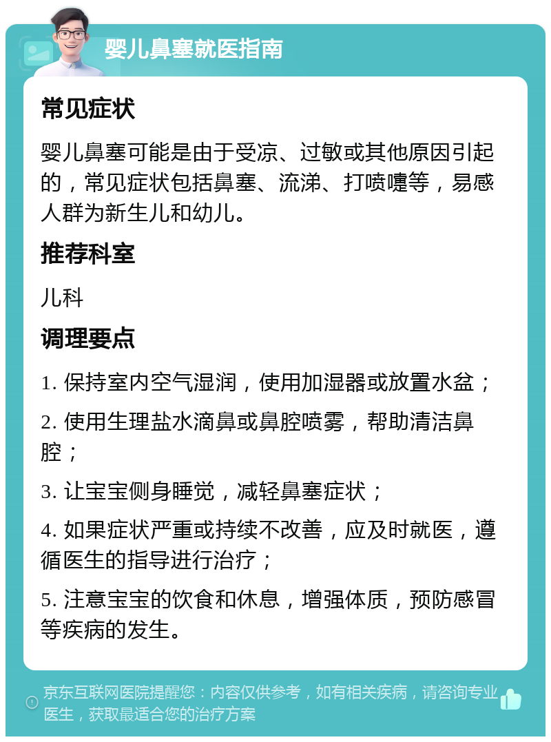 婴儿鼻塞就医指南 常见症状 婴儿鼻塞可能是由于受凉、过敏或其他原因引起的，常见症状包括鼻塞、流涕、打喷嚏等，易感人群为新生儿和幼儿。 推荐科室 儿科 调理要点 1. 保持室内空气湿润，使用加湿器或放置水盆； 2. 使用生理盐水滴鼻或鼻腔喷雾，帮助清洁鼻腔； 3. 让宝宝侧身睡觉，减轻鼻塞症状； 4. 如果症状严重或持续不改善，应及时就医，遵循医生的指导进行治疗； 5. 注意宝宝的饮食和休息，增强体质，预防感冒等疾病的发生。