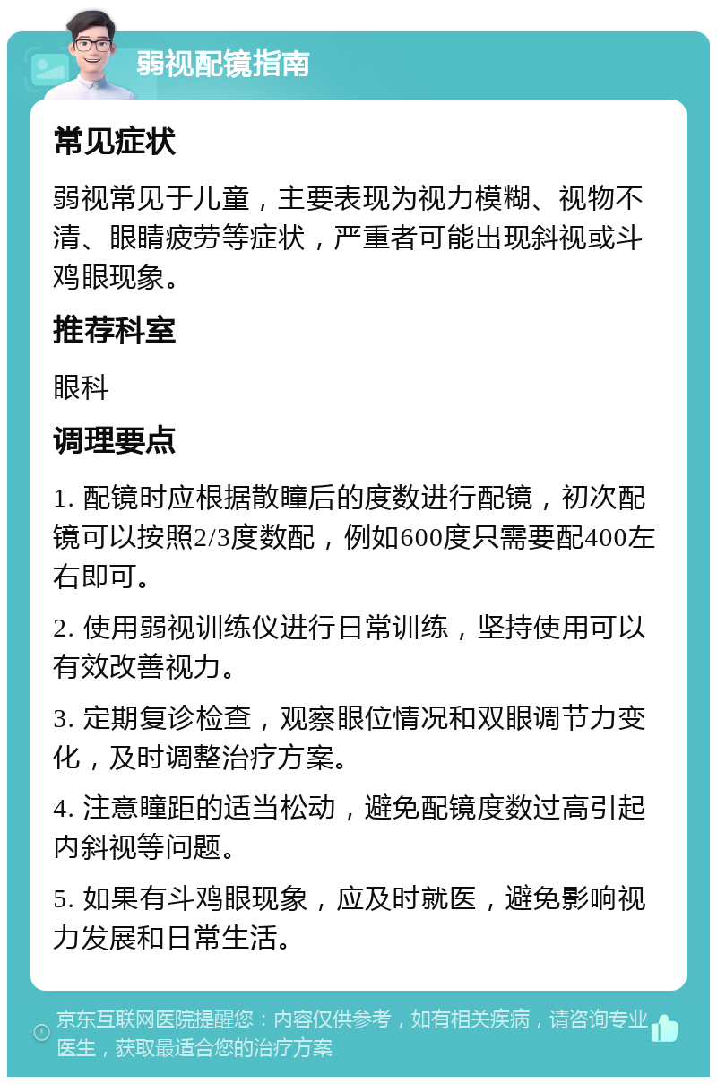 弱视配镜指南 常见症状 弱视常见于儿童，主要表现为视力模糊、视物不清、眼睛疲劳等症状，严重者可能出现斜视或斗鸡眼现象。 推荐科室 眼科 调理要点 1. 配镜时应根据散瞳后的度数进行配镜，初次配镜可以按照2/3度数配，例如600度只需要配400左右即可。 2. 使用弱视训练仪进行日常训练，坚持使用可以有效改善视力。 3. 定期复诊检查，观察眼位情况和双眼调节力变化，及时调整治疗方案。 4. 注意瞳距的适当松动，避免配镜度数过高引起内斜视等问题。 5. 如果有斗鸡眼现象，应及时就医，避免影响视力发展和日常生活。