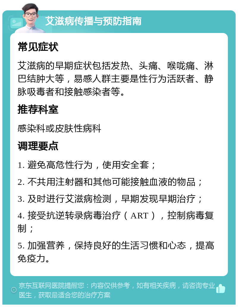 艾滋病传播与预防指南 常见症状 艾滋病的早期症状包括发热、头痛、喉咙痛、淋巴结肿大等，易感人群主要是性行为活跃者、静脉吸毒者和接触感染者等。 推荐科室 感染科或皮肤性病科 调理要点 1. 避免高危性行为，使用安全套； 2. 不共用注射器和其他可能接触血液的物品； 3. 及时进行艾滋病检测，早期发现早期治疗； 4. 接受抗逆转录病毒治疗（ART），控制病毒复制； 5. 加强营养，保持良好的生活习惯和心态，提高免疫力。