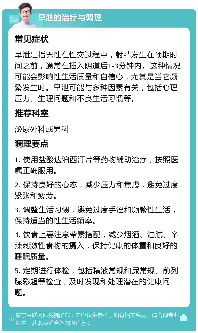 早泄的治疗与调理 常见症状 早泄是指男性在性交过程中，射精发生在预期时间之前，通常在插入阴道后1-3分钟内。这种情况可能会影响性生活质量和自信心，尤其是当它频繁发生时。早泄可能与多种因素有关，包括心理压力、生理问题和不良生活习惯等。 推荐科室 泌尿外科或男科 调理要点 1. 使用盐酸达泊西汀片等药物辅助治疗，按照医嘱正确服用。 2. 保持良好的心态，减少压力和焦虑，避免过度紧张和疲劳。 3. 调整生活习惯，避免过度手淫和频繁性生活，保持适当的性生活频率。 4. 饮食上要注意荤素搭配，减少烟酒、油腻、辛辣刺激性食物的摄入，保持健康的体重和良好的睡眠质量。 5. 定期进行体检，包括精液常规和尿常规、前列腺彩超等检查，及时发现和处理潜在的健康问题。