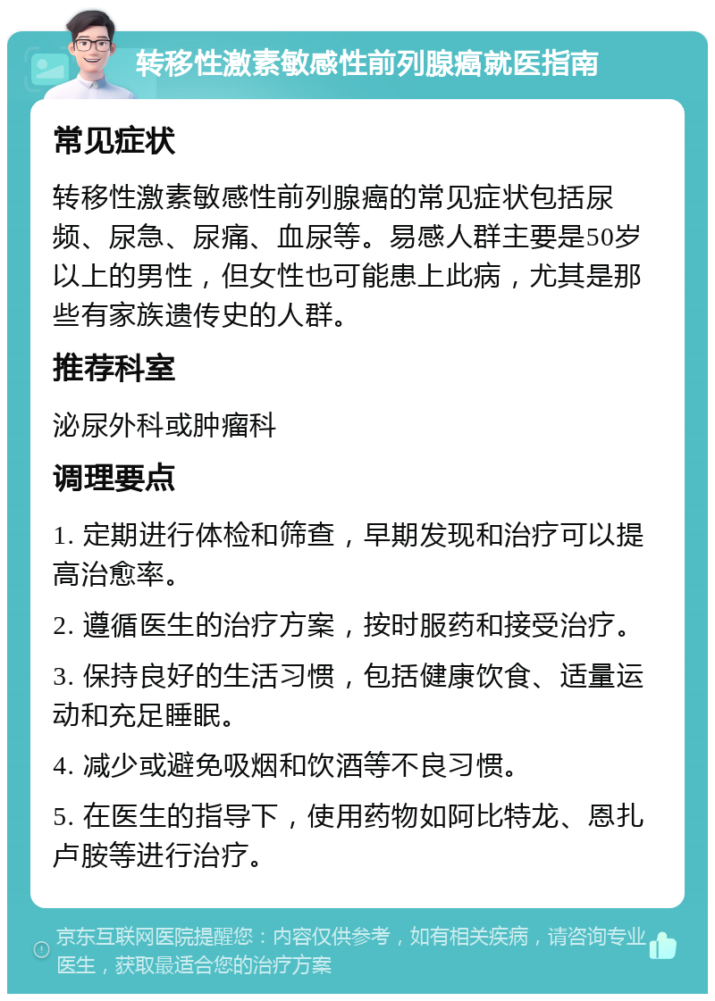 转移性激素敏感性前列腺癌就医指南 常见症状 转移性激素敏感性前列腺癌的常见症状包括尿频、尿急、尿痛、血尿等。易感人群主要是50岁以上的男性，但女性也可能患上此病，尤其是那些有家族遗传史的人群。 推荐科室 泌尿外科或肿瘤科 调理要点 1. 定期进行体检和筛查，早期发现和治疗可以提高治愈率。 2. 遵循医生的治疗方案，按时服药和接受治疗。 3. 保持良好的生活习惯，包括健康饮食、适量运动和充足睡眠。 4. 减少或避免吸烟和饮酒等不良习惯。 5. 在医生的指导下，使用药物如阿比特龙、恩扎卢胺等进行治疗。