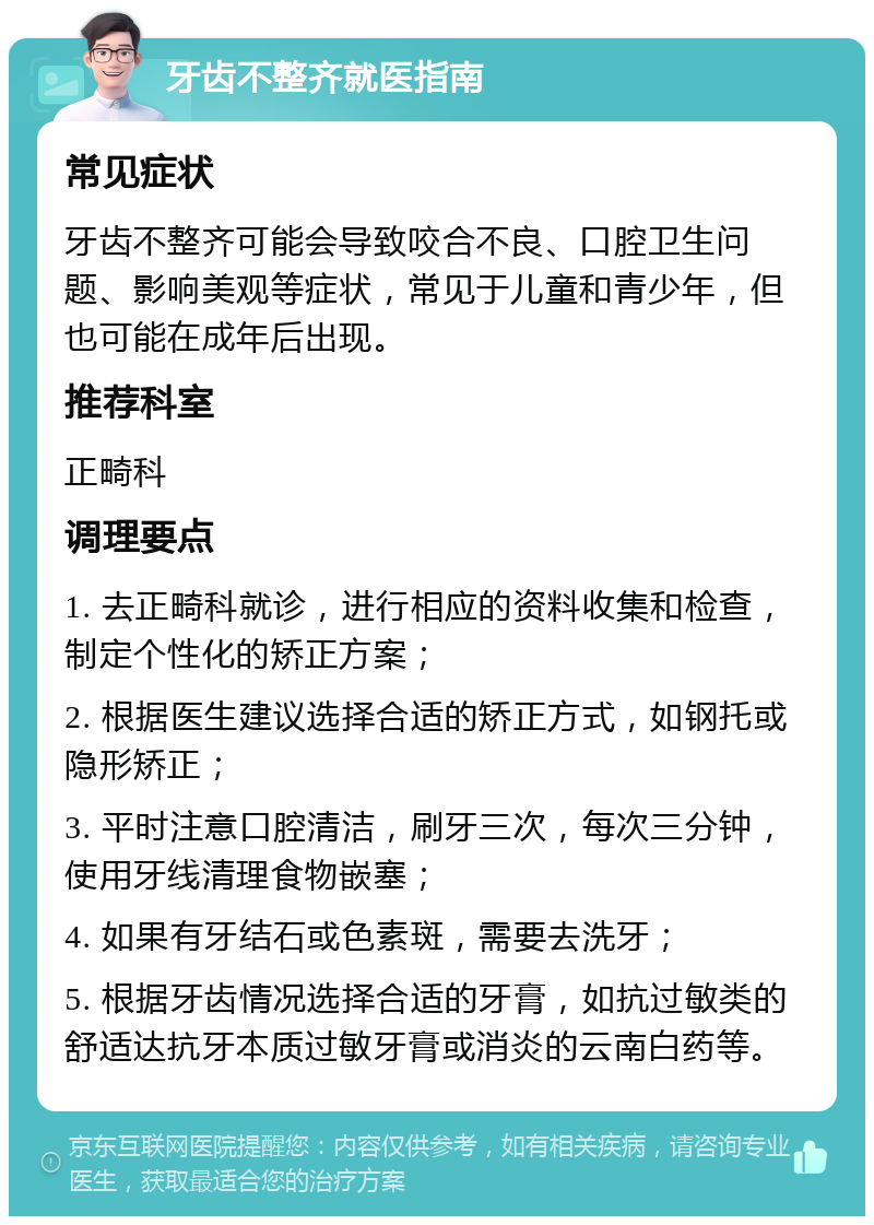 牙齿不整齐就医指南 常见症状 牙齿不整齐可能会导致咬合不良、口腔卫生问题、影响美观等症状，常见于儿童和青少年，但也可能在成年后出现。 推荐科室 正畸科 调理要点 1. 去正畸科就诊，进行相应的资料收集和检查，制定个性化的矫正方案； 2. 根据医生建议选择合适的矫正方式，如钢托或隐形矫正； 3. 平时注意口腔清洁，刷牙三次，每次三分钟，使用牙线清理食物嵌塞； 4. 如果有牙结石或色素斑，需要去洗牙； 5. 根据牙齿情况选择合适的牙膏，如抗过敏类的舒适达抗牙本质过敏牙膏或消炎的云南白药等。