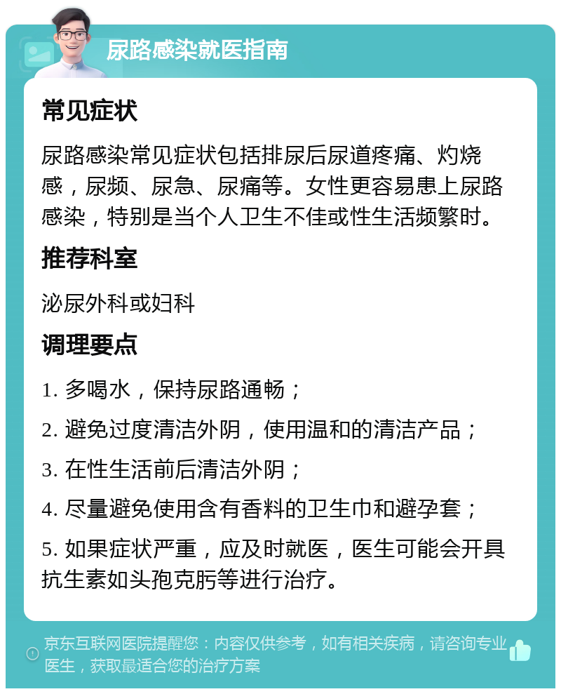 尿路感染就医指南 常见症状 尿路感染常见症状包括排尿后尿道疼痛、灼烧感，尿频、尿急、尿痛等。女性更容易患上尿路感染，特别是当个人卫生不佳或性生活频繁时。 推荐科室 泌尿外科或妇科 调理要点 1. 多喝水，保持尿路通畅； 2. 避免过度清洁外阴，使用温和的清洁产品； 3. 在性生活前后清洁外阴； 4. 尽量避免使用含有香料的卫生巾和避孕套； 5. 如果症状严重，应及时就医，医生可能会开具抗生素如头孢克肟等进行治疗。