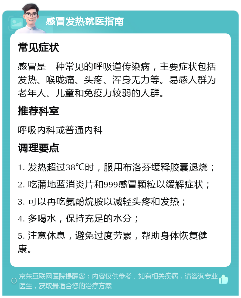 感冒发热就医指南 常见症状 感冒是一种常见的呼吸道传染病，主要症状包括发热、喉咙痛、头疼、浑身无力等。易感人群为老年人、儿童和免疫力较弱的人群。 推荐科室 呼吸内科或普通内科 调理要点 1. 发热超过38℃时，服用布洛芬缓释胶囊退烧； 2. 吃蒲地蓝消炎片和999感冒颗粒以缓解症状； 3. 可以再吃氨酚烷胺以减轻头疼和发热； 4. 多喝水，保持充足的水分； 5. 注意休息，避免过度劳累，帮助身体恢复健康。