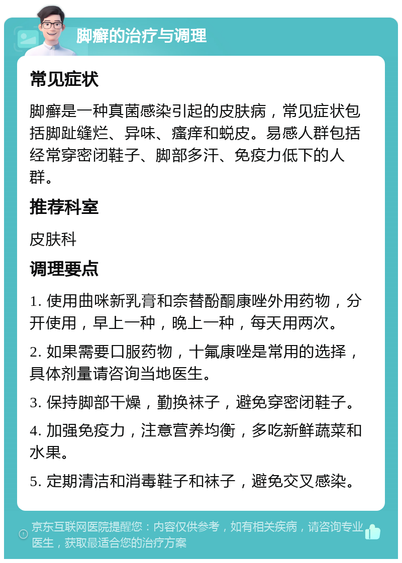 脚癣的治疗与调理 常见症状 脚癣是一种真菌感染引起的皮肤病，常见症状包括脚趾缝烂、异味、瘙痒和蜕皮。易感人群包括经常穿密闭鞋子、脚部多汗、免疫力低下的人群。 推荐科室 皮肤科 调理要点 1. 使用曲咪新乳膏和奈替酚酮康唑外用药物，分开使用，早上一种，晚上一种，每天用两次。 2. 如果需要口服药物，十氟康唑是常用的选择，具体剂量请咨询当地医生。 3. 保持脚部干燥，勤换袜子，避免穿密闭鞋子。 4. 加强免疫力，注意营养均衡，多吃新鲜蔬菜和水果。 5. 定期清洁和消毒鞋子和袜子，避免交叉感染。