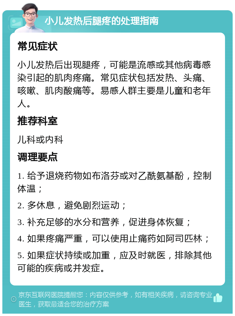 小儿发热后腿疼的处理指南 常见症状 小儿发热后出现腿疼，可能是流感或其他病毒感染引起的肌肉疼痛。常见症状包括发热、头痛、咳嗽、肌肉酸痛等。易感人群主要是儿童和老年人。 推荐科室 儿科或内科 调理要点 1. 给予退烧药物如布洛芬或对乙酰氨基酚，控制体温； 2. 多休息，避免剧烈运动； 3. 补充足够的水分和营养，促进身体恢复； 4. 如果疼痛严重，可以使用止痛药如阿司匹林； 5. 如果症状持续或加重，应及时就医，排除其他可能的疾病或并发症。