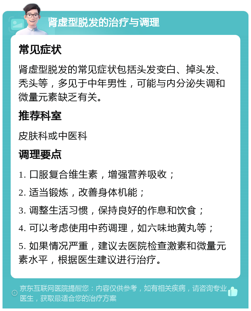 肾虚型脱发的治疗与调理 常见症状 肾虚型脱发的常见症状包括头发变白、掉头发、秃头等，多见于中年男性，可能与内分泌失调和微量元素缺乏有关。 推荐科室 皮肤科或中医科 调理要点 1. 口服复合维生素，增强营养吸收； 2. 适当锻炼，改善身体机能； 3. 调整生活习惯，保持良好的作息和饮食； 4. 可以考虑使用中药调理，如六味地黄丸等； 5. 如果情况严重，建议去医院检查激素和微量元素水平，根据医生建议进行治疗。