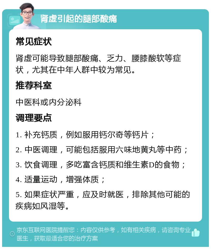 肾虚引起的腿部酸痛 常见症状 肾虚可能导致腿部酸痛、乏力、腰膝酸软等症状，尤其在中年人群中较为常见。 推荐科室 中医科或内分泌科 调理要点 1. 补充钙质，例如服用钙尔奇等钙片； 2. 中医调理，可能包括服用六味地黄丸等中药； 3. 饮食调理，多吃富含钙质和维生素D的食物； 4. 适量运动，增强体质； 5. 如果症状严重，应及时就医，排除其他可能的疾病如风湿等。