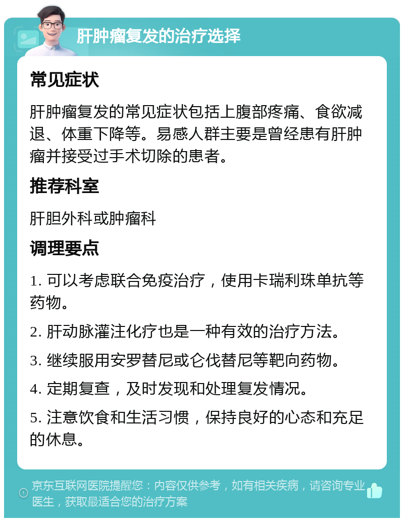 肝肿瘤复发的治疗选择 常见症状 肝肿瘤复发的常见症状包括上腹部疼痛、食欲减退、体重下降等。易感人群主要是曾经患有肝肿瘤并接受过手术切除的患者。 推荐科室 肝胆外科或肿瘤科 调理要点 1. 可以考虑联合免疫治疗，使用卡瑞利珠单抗等药物。 2. 肝动脉灌注化疗也是一种有效的治疗方法。 3. 继续服用安罗替尼或仑伐替尼等靶向药物。 4. 定期复查，及时发现和处理复发情况。 5. 注意饮食和生活习惯，保持良好的心态和充足的休息。