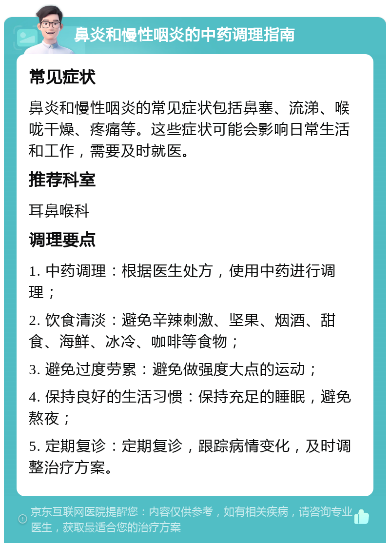 鼻炎和慢性咽炎的中药调理指南 常见症状 鼻炎和慢性咽炎的常见症状包括鼻塞、流涕、喉咙干燥、疼痛等。这些症状可能会影响日常生活和工作，需要及时就医。 推荐科室 耳鼻喉科 调理要点 1. 中药调理：根据医生处方，使用中药进行调理； 2. 饮食清淡：避免辛辣刺激、坚果、烟酒、甜食、海鲜、冰冷、咖啡等食物； 3. 避免过度劳累：避免做强度大点的运动； 4. 保持良好的生活习惯：保持充足的睡眠，避免熬夜； 5. 定期复诊：定期复诊，跟踪病情变化，及时调整治疗方案。