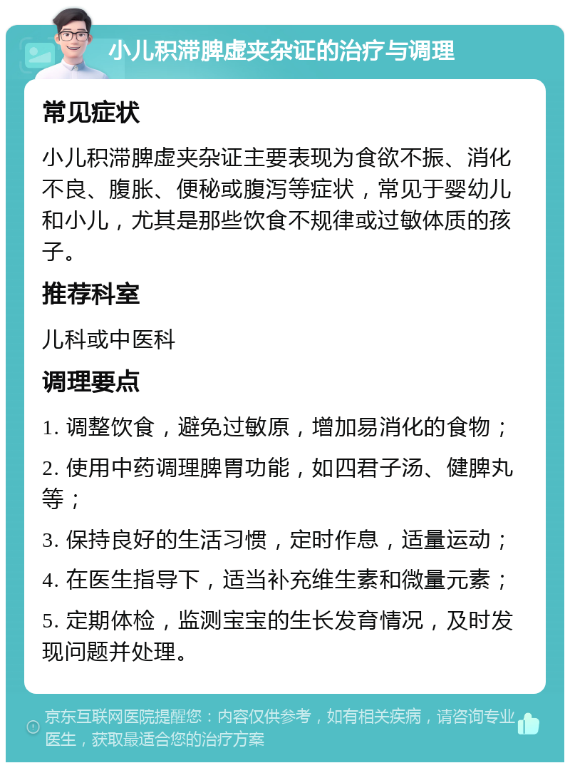 小儿积滞脾虚夹杂证的治疗与调理 常见症状 小儿积滞脾虚夹杂证主要表现为食欲不振、消化不良、腹胀、便秘或腹泻等症状，常见于婴幼儿和小儿，尤其是那些饮食不规律或过敏体质的孩子。 推荐科室 儿科或中医科 调理要点 1. 调整饮食，避免过敏原，增加易消化的食物； 2. 使用中药调理脾胃功能，如四君子汤、健脾丸等； 3. 保持良好的生活习惯，定时作息，适量运动； 4. 在医生指导下，适当补充维生素和微量元素； 5. 定期体检，监测宝宝的生长发育情况，及时发现问题并处理。