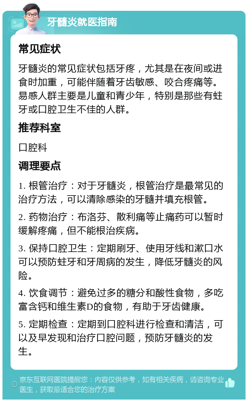 牙髓炎就医指南 常见症状 牙髓炎的常见症状包括牙疼，尤其是在夜间或进食时加重，可能伴随着牙齿敏感、咬合疼痛等。易感人群主要是儿童和青少年，特别是那些有蛀牙或口腔卫生不佳的人群。 推荐科室 口腔科 调理要点 1. 根管治疗：对于牙髓炎，根管治疗是最常见的治疗方法，可以清除感染的牙髓并填充根管。 2. 药物治疗：布洛芬、散利痛等止痛药可以暂时缓解疼痛，但不能根治疾病。 3. 保持口腔卫生：定期刷牙、使用牙线和漱口水可以预防蛀牙和牙周病的发生，降低牙髓炎的风险。 4. 饮食调节：避免过多的糖分和酸性食物，多吃富含钙和维生素D的食物，有助于牙齿健康。 5. 定期检查：定期到口腔科进行检查和清洁，可以及早发现和治疗口腔问题，预防牙髓炎的发生。