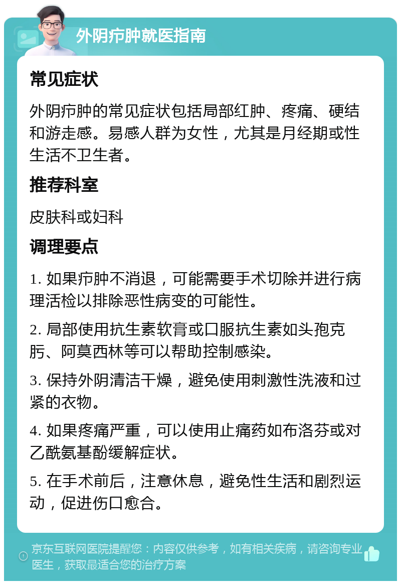 外阴疖肿就医指南 常见症状 外阴疖肿的常见症状包括局部红肿、疼痛、硬结和游走感。易感人群为女性，尤其是月经期或性生活不卫生者。 推荐科室 皮肤科或妇科 调理要点 1. 如果疖肿不消退，可能需要手术切除并进行病理活检以排除恶性病变的可能性。 2. 局部使用抗生素软膏或口服抗生素如头孢克肟、阿莫西林等可以帮助控制感染。 3. 保持外阴清洁干燥，避免使用刺激性洗液和过紧的衣物。 4. 如果疼痛严重，可以使用止痛药如布洛芬或对乙酰氨基酚缓解症状。 5. 在手术前后，注意休息，避免性生活和剧烈运动，促进伤口愈合。