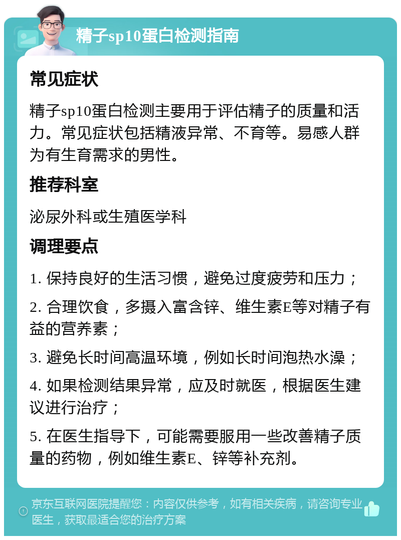 精子sp10蛋白检测指南 常见症状 精子sp10蛋白检测主要用于评估精子的质量和活力。常见症状包括精液异常、不育等。易感人群为有生育需求的男性。 推荐科室 泌尿外科或生殖医学科 调理要点 1. 保持良好的生活习惯，避免过度疲劳和压力； 2. 合理饮食，多摄入富含锌、维生素E等对精子有益的营养素； 3. 避免长时间高温环境，例如长时间泡热水澡； 4. 如果检测结果异常，应及时就医，根据医生建议进行治疗； 5. 在医生指导下，可能需要服用一些改善精子质量的药物，例如维生素E、锌等补充剂。