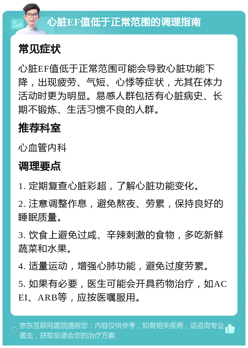 心脏EF值低于正常范围的调理指南 常见症状 心脏EF值低于正常范围可能会导致心脏功能下降，出现疲劳、气短、心悸等症状，尤其在体力活动时更为明显。易感人群包括有心脏病史、长期不锻炼、生活习惯不良的人群。 推荐科室 心血管内科 调理要点 1. 定期复查心脏彩超，了解心脏功能变化。 2. 注意调整作息，避免熬夜、劳累，保持良好的睡眠质量。 3. 饮食上避免过咸、辛辣刺激的食物，多吃新鲜蔬菜和水果。 4. 适量运动，增强心肺功能，避免过度劳累。 5. 如果有必要，医生可能会开具药物治疗，如ACEI、ARB等，应按医嘱服用。