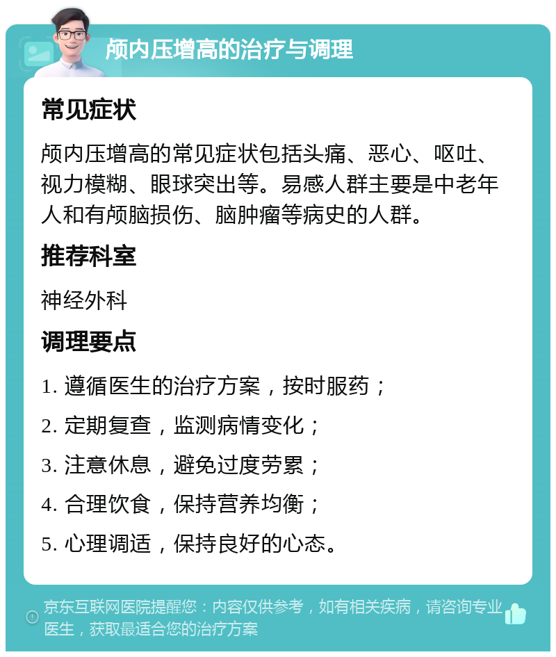 颅内压增高的治疗与调理 常见症状 颅内压增高的常见症状包括头痛、恶心、呕吐、视力模糊、眼球突出等。易感人群主要是中老年人和有颅脑损伤、脑肿瘤等病史的人群。 推荐科室 神经外科 调理要点 1. 遵循医生的治疗方案，按时服药； 2. 定期复查，监测病情变化； 3. 注意休息，避免过度劳累； 4. 合理饮食，保持营养均衡； 5. 心理调适，保持良好的心态。