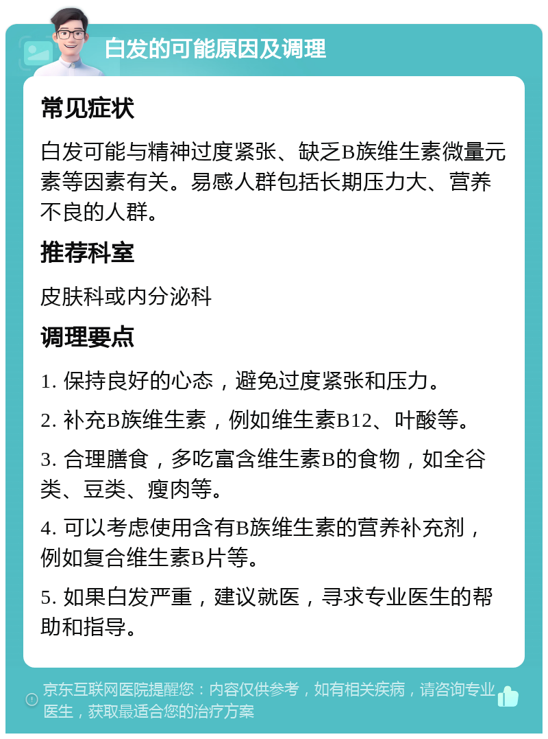 白发的可能原因及调理 常见症状 白发可能与精神过度紧张、缺乏B族维生素微量元素等因素有关。易感人群包括长期压力大、营养不良的人群。 推荐科室 皮肤科或内分泌科 调理要点 1. 保持良好的心态，避免过度紧张和压力。 2. 补充B族维生素，例如维生素B12、叶酸等。 3. 合理膳食，多吃富含维生素B的食物，如全谷类、豆类、瘦肉等。 4. 可以考虑使用含有B族维生素的营养补充剂，例如复合维生素B片等。 5. 如果白发严重，建议就医，寻求专业医生的帮助和指导。