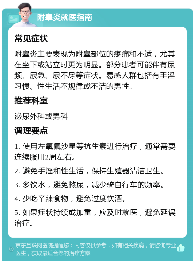 附睾炎就医指南 常见症状 附睾炎主要表现为附睾部位的疼痛和不适，尤其在坐下或站立时更为明显。部分患者可能伴有尿频、尿急、尿不尽等症状。易感人群包括有手淫习惯、性生活不规律或不洁的男性。 推荐科室 泌尿外科或男科 调理要点 1. 使用左氧氟沙星等抗生素进行治疗，通常需要连续服用2周左右。 2. 避免手淫和性生活，保持生殖器清洁卫生。 3. 多饮水，避免憋尿，减少骑自行车的频率。 4. 少吃辛辣食物，避免过度饮酒。 5. 如果症状持续或加重，应及时就医，避免延误治疗。