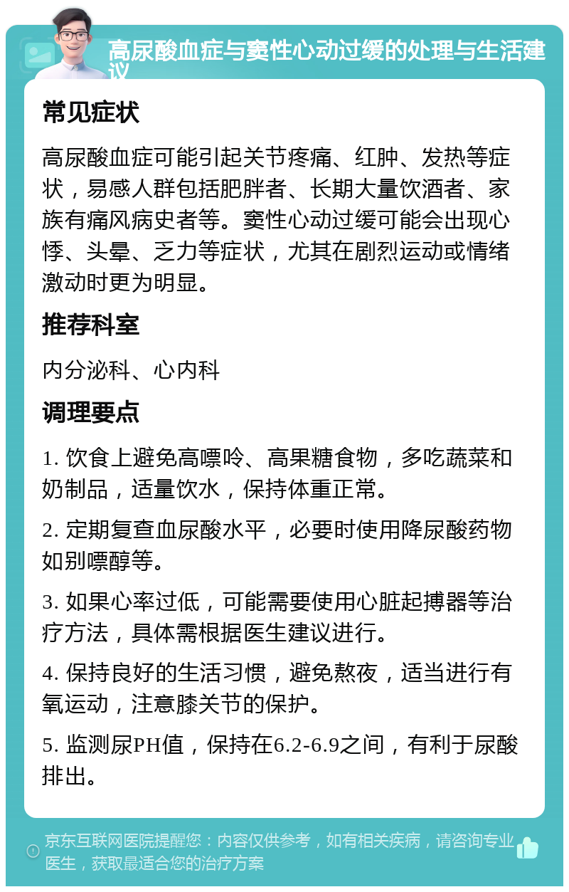 高尿酸血症与窦性心动过缓的处理与生活建议 常见症状 高尿酸血症可能引起关节疼痛、红肿、发热等症状，易感人群包括肥胖者、长期大量饮酒者、家族有痛风病史者等。窦性心动过缓可能会出现心悸、头晕、乏力等症状，尤其在剧烈运动或情绪激动时更为明显。 推荐科室 内分泌科、心内科 调理要点 1. 饮食上避免高嘌呤、高果糖食物，多吃蔬菜和奶制品，适量饮水，保持体重正常。 2. 定期复查血尿酸水平，必要时使用降尿酸药物如别嘌醇等。 3. 如果心率过低，可能需要使用心脏起搏器等治疗方法，具体需根据医生建议进行。 4. 保持良好的生活习惯，避免熬夜，适当进行有氧运动，注意膝关节的保护。 5. 监测尿PH值，保持在6.2-6.9之间，有利于尿酸排出。