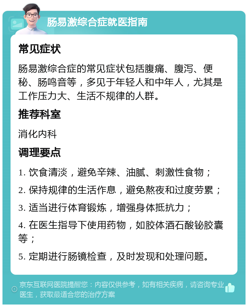 肠易激综合症就医指南 常见症状 肠易激综合症的常见症状包括腹痛、腹泻、便秘、肠鸣音等，多见于年轻人和中年人，尤其是工作压力大、生活不规律的人群。 推荐科室 消化内科 调理要点 1. 饮食清淡，避免辛辣、油腻、刺激性食物； 2. 保持规律的生活作息，避免熬夜和过度劳累； 3. 适当进行体育锻炼，增强身体抵抗力； 4. 在医生指导下使用药物，如胶体酒石酸铋胶囊等； 5. 定期进行肠镜检查，及时发现和处理问题。