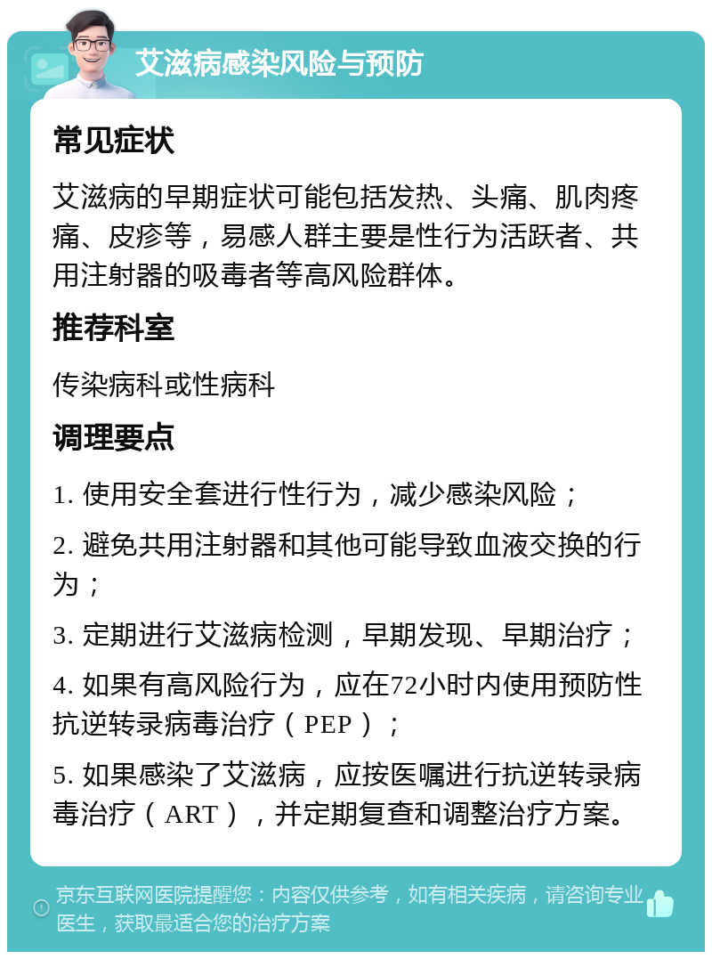 艾滋病感染风险与预防 常见症状 艾滋病的早期症状可能包括发热、头痛、肌肉疼痛、皮疹等，易感人群主要是性行为活跃者、共用注射器的吸毒者等高风险群体。 推荐科室 传染病科或性病科 调理要点 1. 使用安全套进行性行为，减少感染风险； 2. 避免共用注射器和其他可能导致血液交换的行为； 3. 定期进行艾滋病检测，早期发现、早期治疗； 4. 如果有高风险行为，应在72小时内使用预防性抗逆转录病毒治疗（PEP）； 5. 如果感染了艾滋病，应按医嘱进行抗逆转录病毒治疗（ART），并定期复查和调整治疗方案。