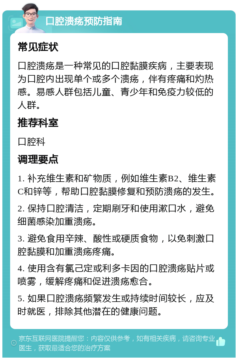 口腔溃疡预防指南 常见症状 口腔溃疡是一种常见的口腔黏膜疾病，主要表现为口腔内出现单个或多个溃疡，伴有疼痛和灼热感。易感人群包括儿童、青少年和免疫力较低的人群。 推荐科室 口腔科 调理要点 1. 补充维生素和矿物质，例如维生素B2、维生素C和锌等，帮助口腔黏膜修复和预防溃疡的发生。 2. 保持口腔清洁，定期刷牙和使用漱口水，避免细菌感染加重溃疡。 3. 避免食用辛辣、酸性或硬质食物，以免刺激口腔黏膜和加重溃疡疼痛。 4. 使用含有氯己定或利多卡因的口腔溃疡贴片或喷雾，缓解疼痛和促进溃疡愈合。 5. 如果口腔溃疡频繁发生或持续时间较长，应及时就医，排除其他潜在的健康问题。