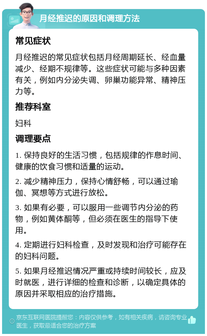 月经推迟的原因和调理方法 常见症状 月经推迟的常见症状包括月经周期延长、经血量减少、经期不规律等。这些症状可能与多种因素有关，例如内分泌失调、卵巢功能异常、精神压力等。 推荐科室 妇科 调理要点 1. 保持良好的生活习惯，包括规律的作息时间、健康的饮食习惯和适量的运动。 2. 减少精神压力，保持心情舒畅，可以通过瑜伽、冥想等方式进行放松。 3. 如果有必要，可以服用一些调节内分泌的药物，例如黄体酮等，但必须在医生的指导下使用。 4. 定期进行妇科检查，及时发现和治疗可能存在的妇科问题。 5. 如果月经推迟情况严重或持续时间较长，应及时就医，进行详细的检查和诊断，以确定具体的原因并采取相应的治疗措施。