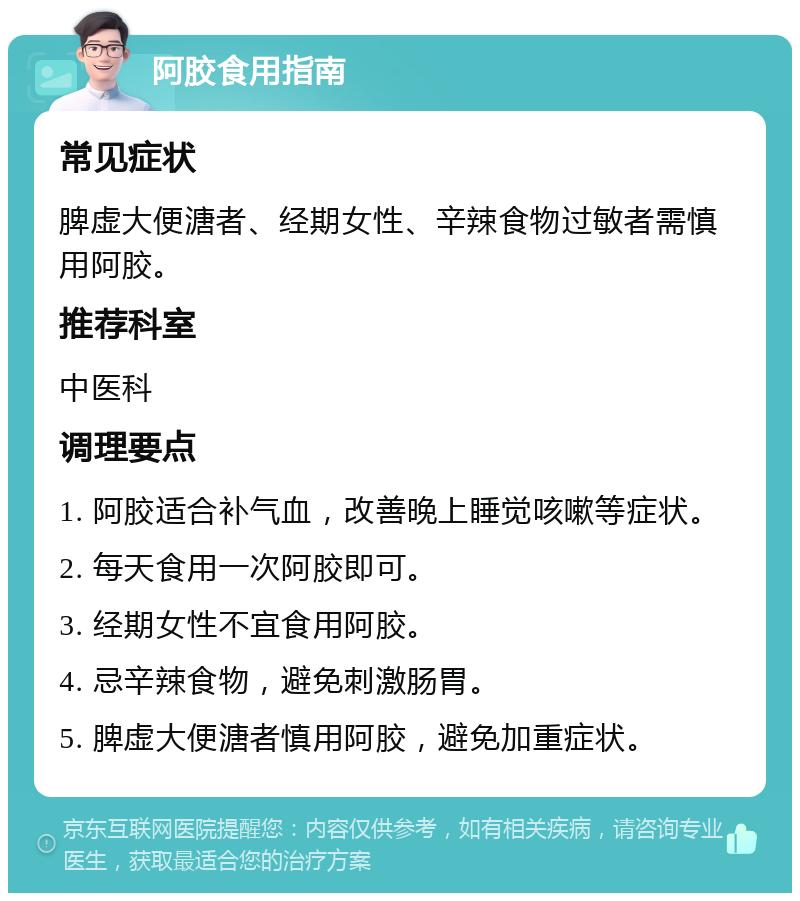 阿胶食用指南 常见症状 脾虚大便溏者、经期女性、辛辣食物过敏者需慎用阿胶。 推荐科室 中医科 调理要点 1. 阿胶适合补气血，改善晚上睡觉咳嗽等症状。 2. 每天食用一次阿胶即可。 3. 经期女性不宜食用阿胶。 4. 忌辛辣食物，避免刺激肠胃。 5. 脾虚大便溏者慎用阿胶，避免加重症状。