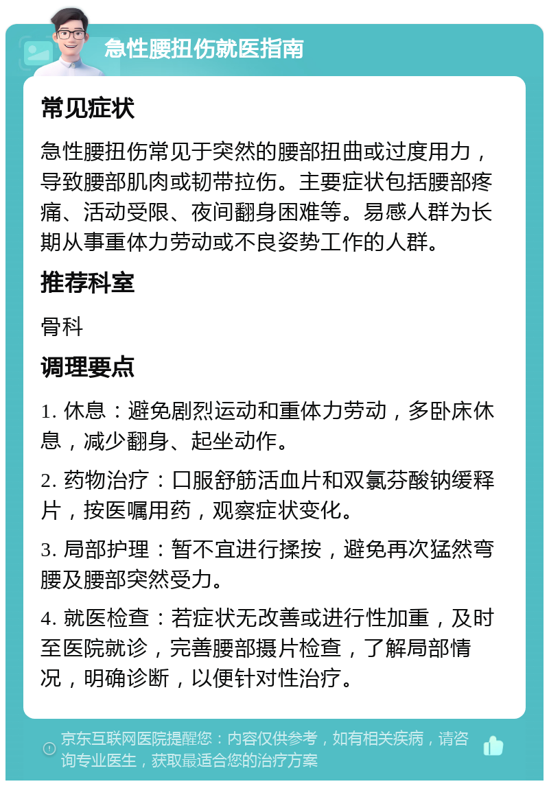 急性腰扭伤就医指南 常见症状 急性腰扭伤常见于突然的腰部扭曲或过度用力，导致腰部肌肉或韧带拉伤。主要症状包括腰部疼痛、活动受限、夜间翻身困难等。易感人群为长期从事重体力劳动或不良姿势工作的人群。 推荐科室 骨科 调理要点 1. 休息：避免剧烈运动和重体力劳动，多卧床休息，减少翻身、起坐动作。 2. 药物治疗：口服舒筋活血片和双氯芬酸钠缓释片，按医嘱用药，观察症状变化。 3. 局部护理：暂不宜进行揉按，避免再次猛然弯腰及腰部突然受力。 4. 就医检查：若症状无改善或进行性加重，及时至医院就诊，完善腰部摄片检查，了解局部情况，明确诊断，以便针对性治疗。