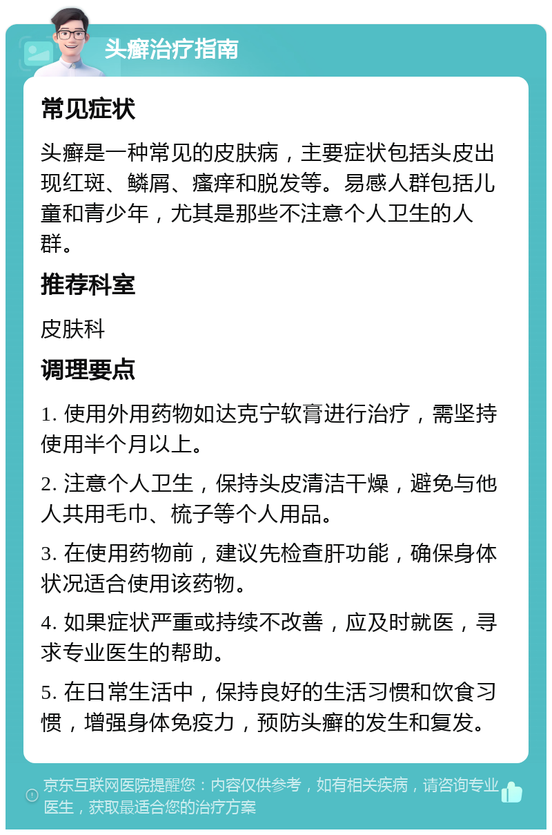 头癣治疗指南 常见症状 头癣是一种常见的皮肤病，主要症状包括头皮出现红斑、鳞屑、瘙痒和脱发等。易感人群包括儿童和青少年，尤其是那些不注意个人卫生的人群。 推荐科室 皮肤科 调理要点 1. 使用外用药物如达克宁软膏进行治疗，需坚持使用半个月以上。 2. 注意个人卫生，保持头皮清洁干燥，避免与他人共用毛巾、梳子等个人用品。 3. 在使用药物前，建议先检查肝功能，确保身体状况适合使用该药物。 4. 如果症状严重或持续不改善，应及时就医，寻求专业医生的帮助。 5. 在日常生活中，保持良好的生活习惯和饮食习惯，增强身体免疫力，预防头癣的发生和复发。