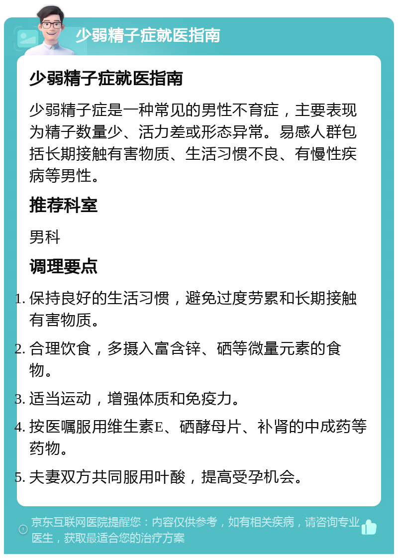 少弱精子症就医指南 少弱精子症就医指南 少弱精子症是一种常见的男性不育症，主要表现为精子数量少、活力差或形态异常。易感人群包括长期接触有害物质、生活习惯不良、有慢性疾病等男性。 推荐科室 男科 调理要点 保持良好的生活习惯，避免过度劳累和长期接触有害物质。 合理饮食，多摄入富含锌、硒等微量元素的食物。 适当运动，增强体质和免疫力。 按医嘱服用维生素E、硒酵母片、补肾的中成药等药物。 夫妻双方共同服用叶酸，提高受孕机会。