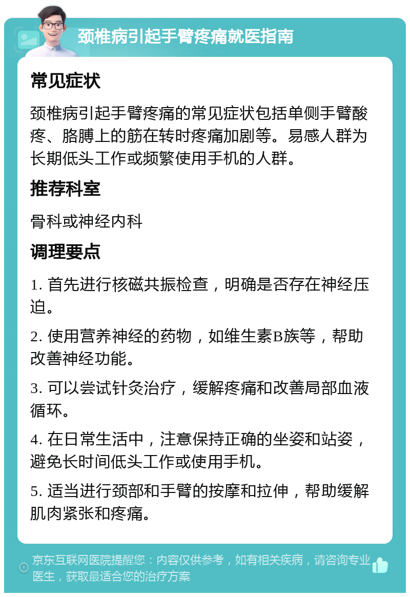 颈椎病引起手臂疼痛就医指南 常见症状 颈椎病引起手臂疼痛的常见症状包括单侧手臂酸疼、胳膊上的筋在转时疼痛加剧等。易感人群为长期低头工作或频繁使用手机的人群。 推荐科室 骨科或神经内科 调理要点 1. 首先进行核磁共振检查，明确是否存在神经压迫。 2. 使用营养神经的药物，如维生素B族等，帮助改善神经功能。 3. 可以尝试针灸治疗，缓解疼痛和改善局部血液循环。 4. 在日常生活中，注意保持正确的坐姿和站姿，避免长时间低头工作或使用手机。 5. 适当进行颈部和手臂的按摩和拉伸，帮助缓解肌肉紧张和疼痛。