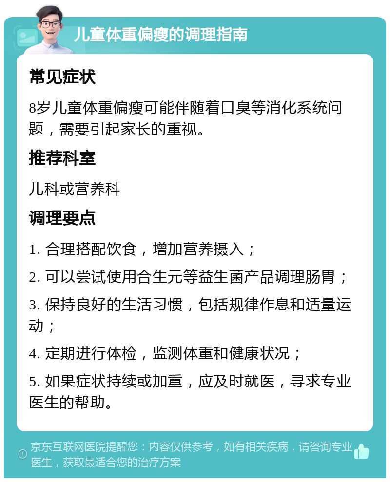 儿童体重偏瘦的调理指南 常见症状 8岁儿童体重偏瘦可能伴随着口臭等消化系统问题，需要引起家长的重视。 推荐科室 儿科或营养科 调理要点 1. 合理搭配饮食，增加营养摄入； 2. 可以尝试使用合生元等益生菌产品调理肠胃； 3. 保持良好的生活习惯，包括规律作息和适量运动； 4. 定期进行体检，监测体重和健康状况； 5. 如果症状持续或加重，应及时就医，寻求专业医生的帮助。