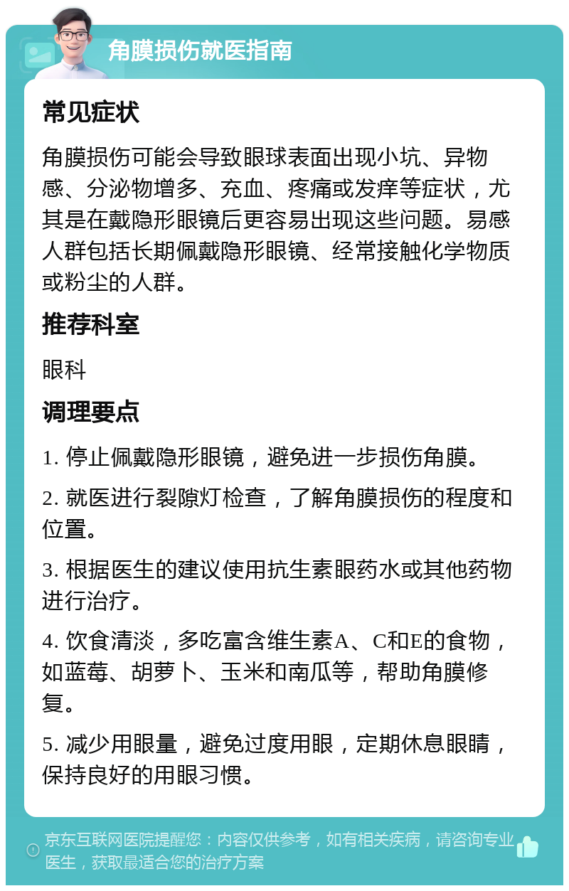 角膜损伤就医指南 常见症状 角膜损伤可能会导致眼球表面出现小坑、异物感、分泌物增多、充血、疼痛或发痒等症状，尤其是在戴隐形眼镜后更容易出现这些问题。易感人群包括长期佩戴隐形眼镜、经常接触化学物质或粉尘的人群。 推荐科室 眼科 调理要点 1. 停止佩戴隐形眼镜，避免进一步损伤角膜。 2. 就医进行裂隙灯检查，了解角膜损伤的程度和位置。 3. 根据医生的建议使用抗生素眼药水或其他药物进行治疗。 4. 饮食清淡，多吃富含维生素A、C和E的食物，如蓝莓、胡萝卜、玉米和南瓜等，帮助角膜修复。 5. 减少用眼量，避免过度用眼，定期休息眼睛，保持良好的用眼习惯。