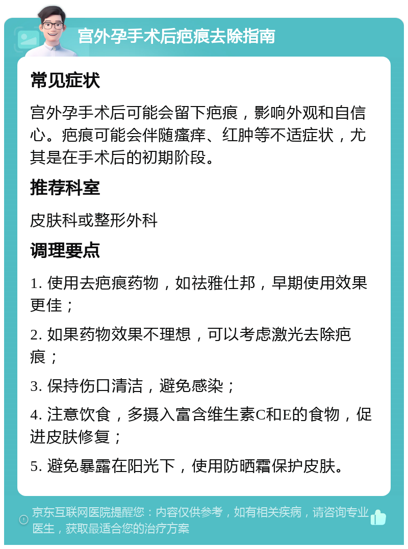 宫外孕手术后疤痕去除指南 常见症状 宫外孕手术后可能会留下疤痕，影响外观和自信心。疤痕可能会伴随瘙痒、红肿等不适症状，尤其是在手术后的初期阶段。 推荐科室 皮肤科或整形外科 调理要点 1. 使用去疤痕药物，如祛雅仕邦，早期使用效果更佳； 2. 如果药物效果不理想，可以考虑激光去除疤痕； 3. 保持伤口清洁，避免感染； 4. 注意饮食，多摄入富含维生素C和E的食物，促进皮肤修复； 5. 避免暴露在阳光下，使用防晒霜保护皮肤。