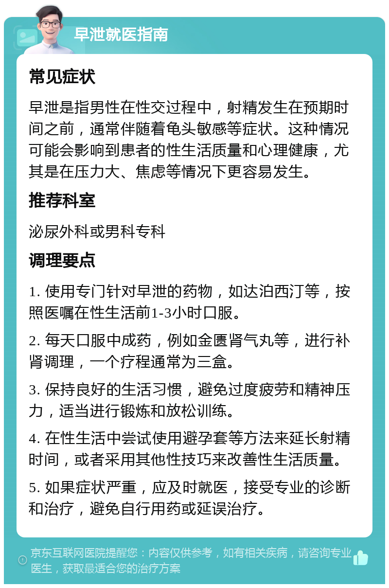 早泄就医指南 常见症状 早泄是指男性在性交过程中，射精发生在预期时间之前，通常伴随着龟头敏感等症状。这种情况可能会影响到患者的性生活质量和心理健康，尤其是在压力大、焦虑等情况下更容易发生。 推荐科室 泌尿外科或男科专科 调理要点 1. 使用专门针对早泄的药物，如达泊西汀等，按照医嘱在性生活前1-3小时口服。 2. 每天口服中成药，例如金匮肾气丸等，进行补肾调理，一个疗程通常为三盒。 3. 保持良好的生活习惯，避免过度疲劳和精神压力，适当进行锻炼和放松训练。 4. 在性生活中尝试使用避孕套等方法来延长射精时间，或者采用其他性技巧来改善性生活质量。 5. 如果症状严重，应及时就医，接受专业的诊断和治疗，避免自行用药或延误治疗。