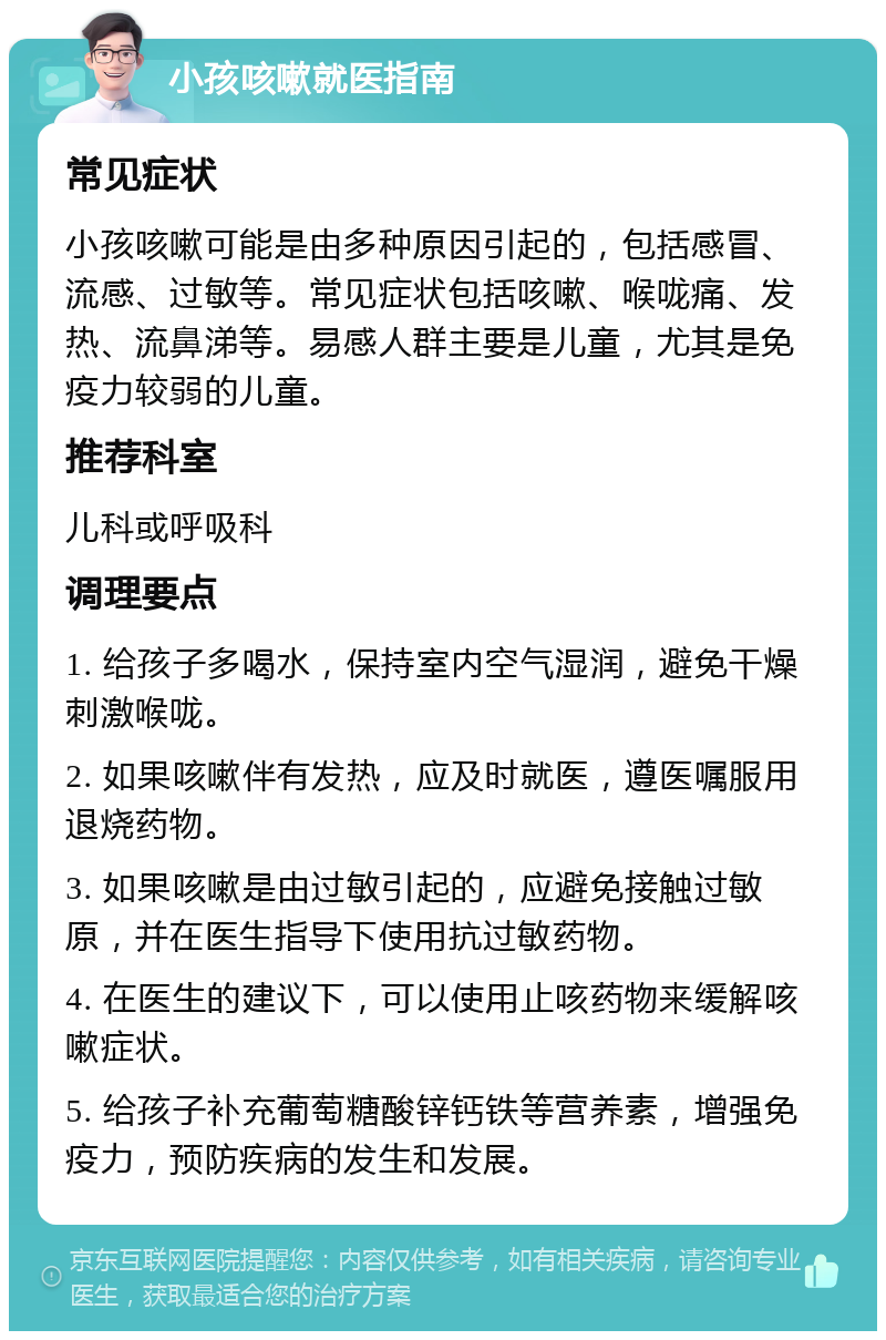 小孩咳嗽就医指南 常见症状 小孩咳嗽可能是由多种原因引起的，包括感冒、流感、过敏等。常见症状包括咳嗽、喉咙痛、发热、流鼻涕等。易感人群主要是儿童，尤其是免疫力较弱的儿童。 推荐科室 儿科或呼吸科 调理要点 1. 给孩子多喝水，保持室内空气湿润，避免干燥刺激喉咙。 2. 如果咳嗽伴有发热，应及时就医，遵医嘱服用退烧药物。 3. 如果咳嗽是由过敏引起的，应避免接触过敏原，并在医生指导下使用抗过敏药物。 4. 在医生的建议下，可以使用止咳药物来缓解咳嗽症状。 5. 给孩子补充葡萄糖酸锌钙铁等营养素，增强免疫力，预防疾病的发生和发展。