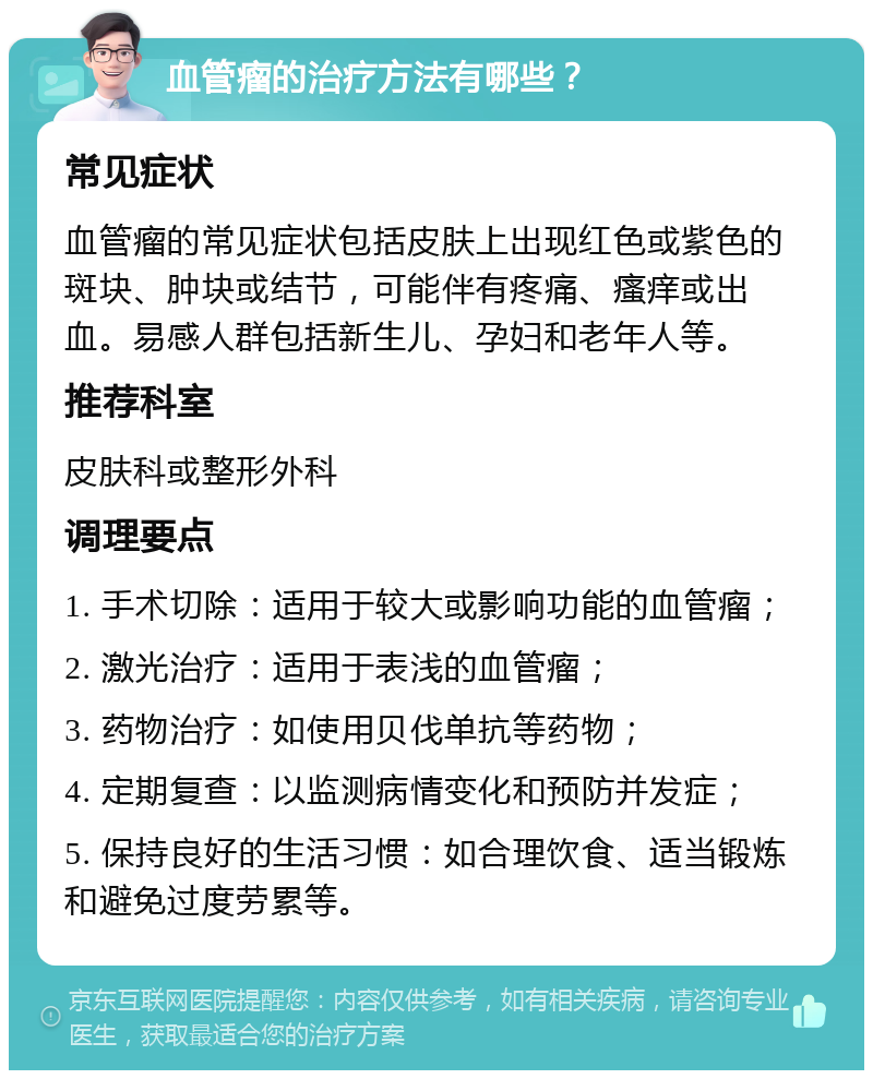 血管瘤的治疗方法有哪些？ 常见症状 血管瘤的常见症状包括皮肤上出现红色或紫色的斑块、肿块或结节，可能伴有疼痛、瘙痒或出血。易感人群包括新生儿、孕妇和老年人等。 推荐科室 皮肤科或整形外科 调理要点 1. 手术切除：适用于较大或影响功能的血管瘤； 2. 激光治疗：适用于表浅的血管瘤； 3. 药物治疗：如使用贝伐单抗等药物； 4. 定期复查：以监测病情变化和预防并发症； 5. 保持良好的生活习惯：如合理饮食、适当锻炼和避免过度劳累等。