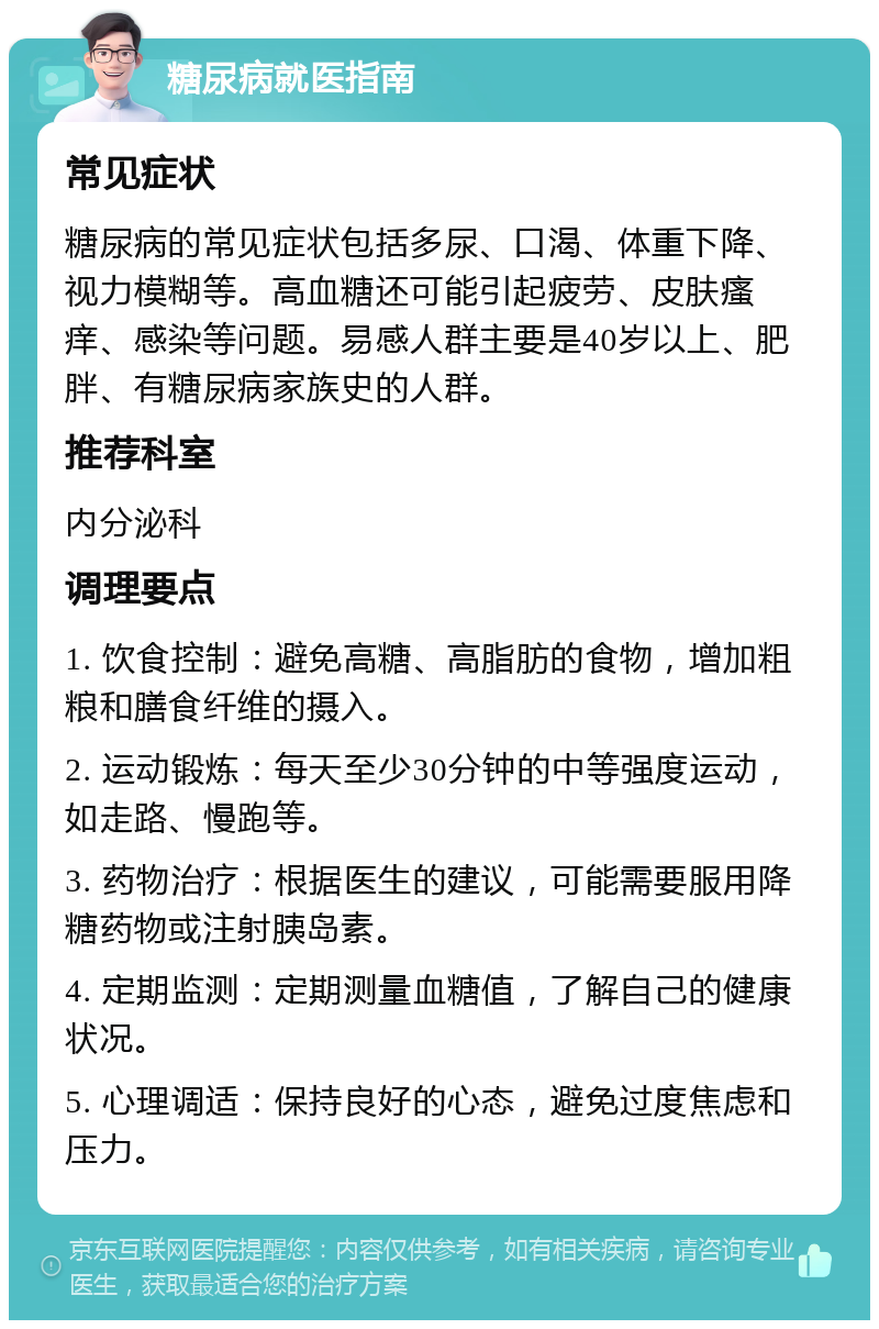 糖尿病就医指南 常见症状 糖尿病的常见症状包括多尿、口渴、体重下降、视力模糊等。高血糖还可能引起疲劳、皮肤瘙痒、感染等问题。易感人群主要是40岁以上、肥胖、有糖尿病家族史的人群。 推荐科室 内分泌科 调理要点 1. 饮食控制：避免高糖、高脂肪的食物，增加粗粮和膳食纤维的摄入。 2. 运动锻炼：每天至少30分钟的中等强度运动，如走路、慢跑等。 3. 药物治疗：根据医生的建议，可能需要服用降糖药物或注射胰岛素。 4. 定期监测：定期测量血糖值，了解自己的健康状况。 5. 心理调适：保持良好的心态，避免过度焦虑和压力。