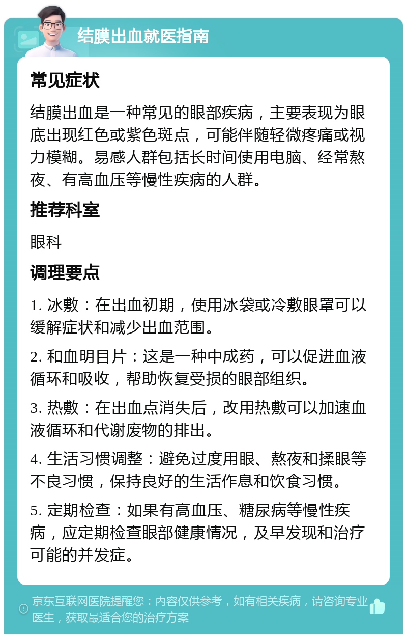 结膜出血就医指南 常见症状 结膜出血是一种常见的眼部疾病，主要表现为眼底出现红色或紫色斑点，可能伴随轻微疼痛或视力模糊。易感人群包括长时间使用电脑、经常熬夜、有高血压等慢性疾病的人群。 推荐科室 眼科 调理要点 1. 冰敷：在出血初期，使用冰袋或冷敷眼罩可以缓解症状和减少出血范围。 2. 和血明目片：这是一种中成药，可以促进血液循环和吸收，帮助恢复受损的眼部组织。 3. 热敷：在出血点消失后，改用热敷可以加速血液循环和代谢废物的排出。 4. 生活习惯调整：避免过度用眼、熬夜和揉眼等不良习惯，保持良好的生活作息和饮食习惯。 5. 定期检查：如果有高血压、糖尿病等慢性疾病，应定期检查眼部健康情况，及早发现和治疗可能的并发症。